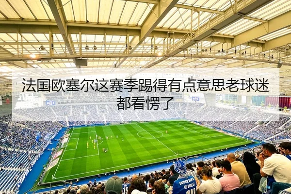 法国欧塞尔这赛季踢得有点意思老球迷都看愣了（leyu）