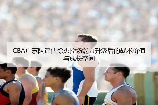 CBA广东队评估徐杰控场能力升级后的战术价值与成长空间（leyu）