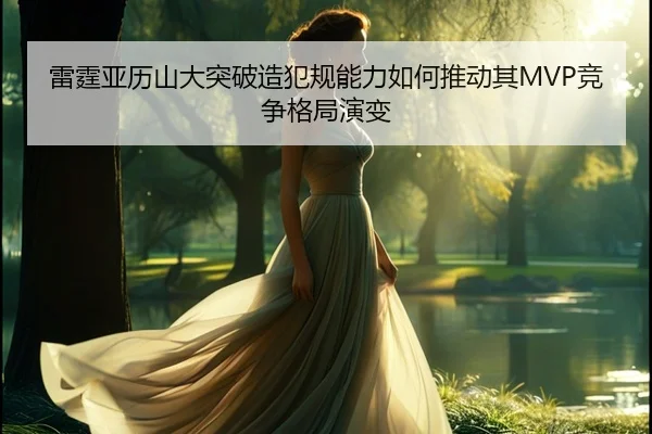 雷霆亚历山大突破造犯规能力如何推动其MVP竞争格局演变（leyu）