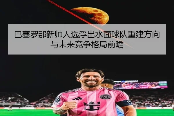 巴塞罗那新帅人选浮出水面球队重建方向与未来竞争格局前瞻（leyu）