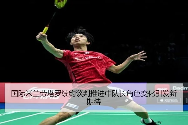 国际米兰劳塔罗续约谈判推进中队长角色变化引发新期待（leyu）