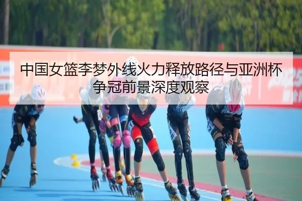 中国女篮李梦外线火力释放路径与亚洲杯争冠前景深度观察（leyu）